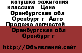 катушка зажигания классика › Цена ­ 250 - Оренбургская обл., Оренбург г. Авто » Продажа запчастей   . Оренбургская обл.,Оренбург г.